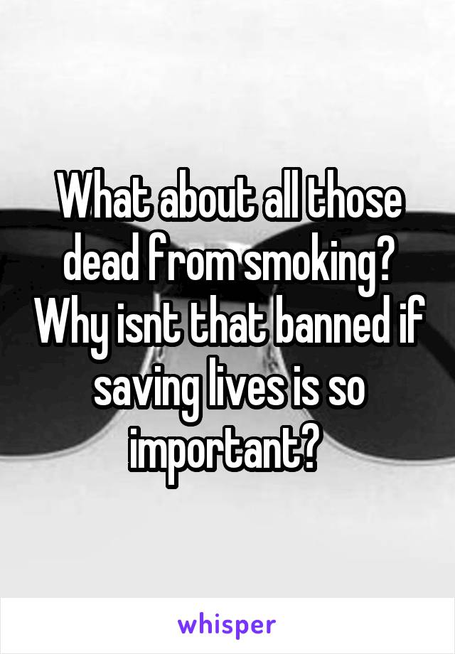 What about all those dead from smoking? Why isnt that banned if saving lives is so important? 