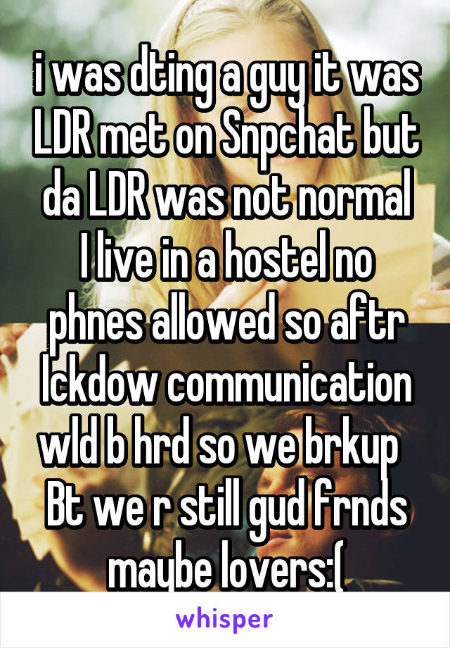 i was dting a guy it was LDR met on Snpchat but da LDR was not normal
I live in a hostel no phnes allowed so aftr lckdow communication wld b hrd so we brkup  
Bt we r still gud frnds maybe lovers:(