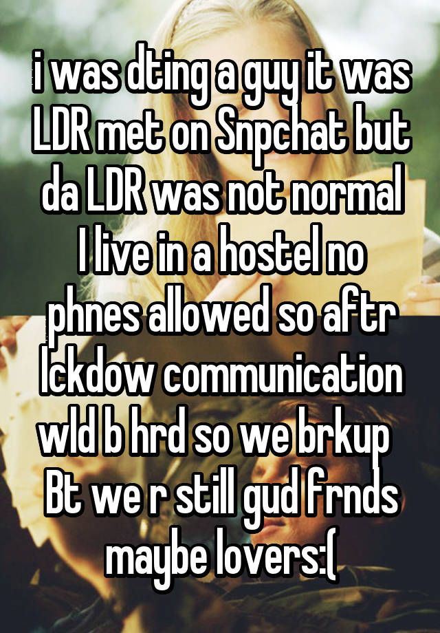 i was dting a guy it was LDR met on Snpchat but da LDR was not normal
I live in a hostel no phnes allowed so aftr lckdow communication wld b hrd so we brkup  
Bt we r still gud frnds maybe lovers:(