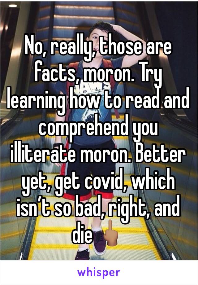 No, really, those are facts, moron. Try learning how to read and comprehend you illiterate moron. Better yet, get covid, which isn’t so bad, right, and die 🖕🏽