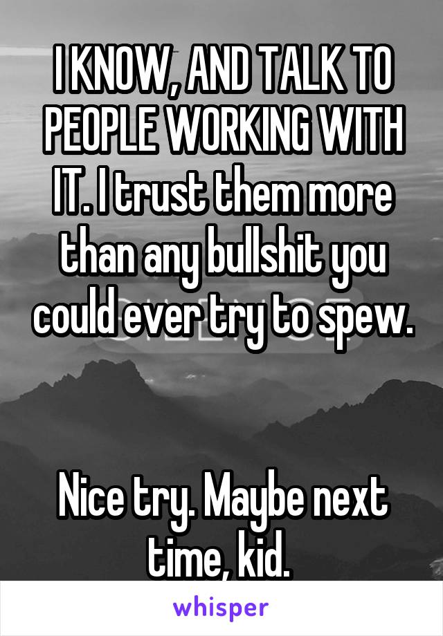 I KNOW, AND TALK TO PEOPLE WORKING WITH IT. I trust them more than any bullshit you could ever try to spew. 

Nice try. Maybe next time, kid. 