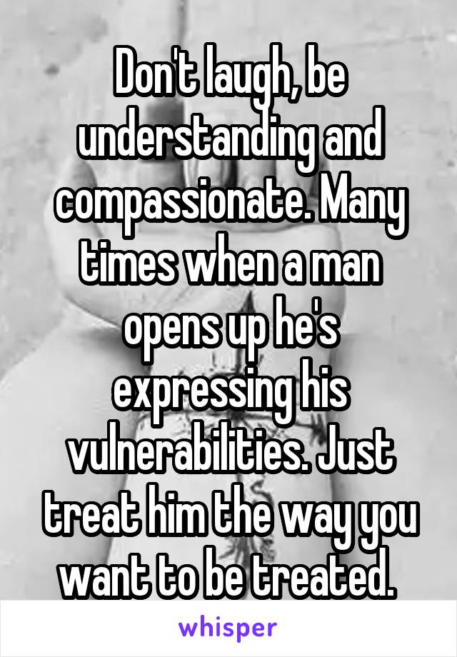 Don't laugh, be understanding and compassionate. Many times when a man opens up he's expressing his vulnerabilities. Just treat him the way you want to be treated. 