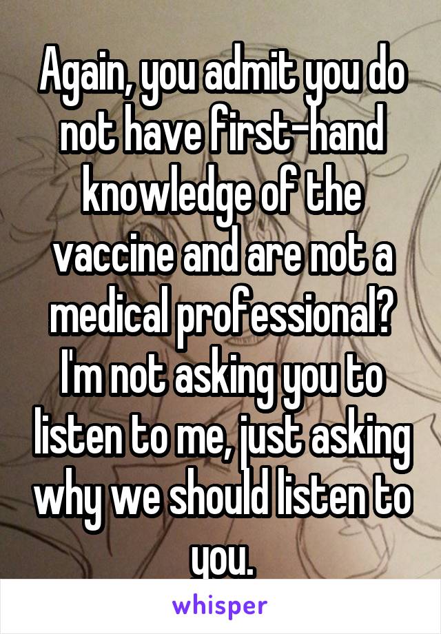 Again, you admit you do not have first-hand knowledge of the vaccine and are not a medical professional?
I'm not asking you to listen to me, just asking why we should listen to you.