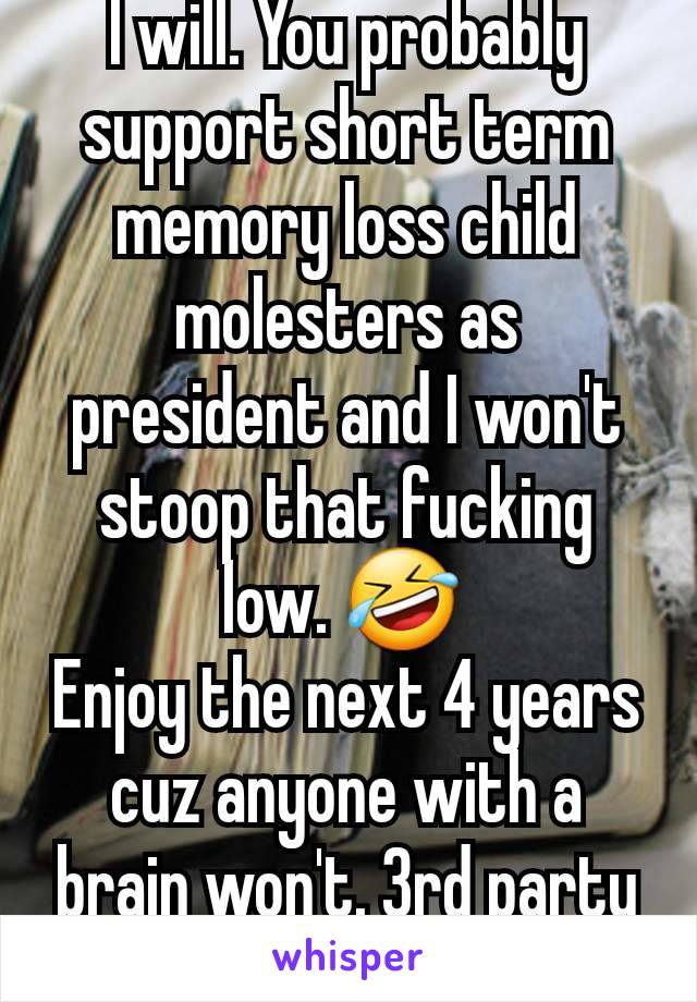 I will. You probably support short term memory loss child molesters as president and I won't stoop that fucking low. 🤣 
Enjoy the next 4 years cuz anyone with a brain won't. 3rd party ftw. 