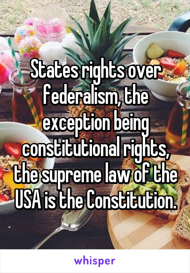 States rights over federalism, the exception being constitutional rights, the supreme law of the USA is the Constitution.