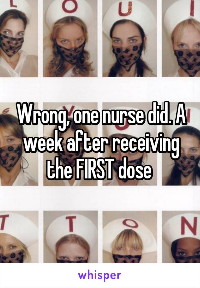 Wrong, one nurse did. A week after receiving the FIRST dose 