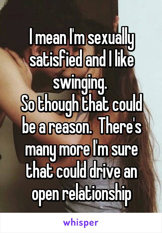 I mean I'm sexually satisfied and I like swinging. 
So though that could be a reason.  There's many more I'm sure that could drive an open relationship