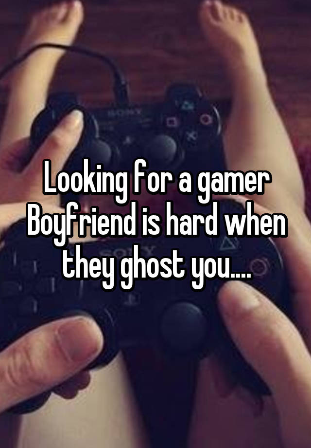 Looking for a gamer Boyfriend is hard when they ghost you....