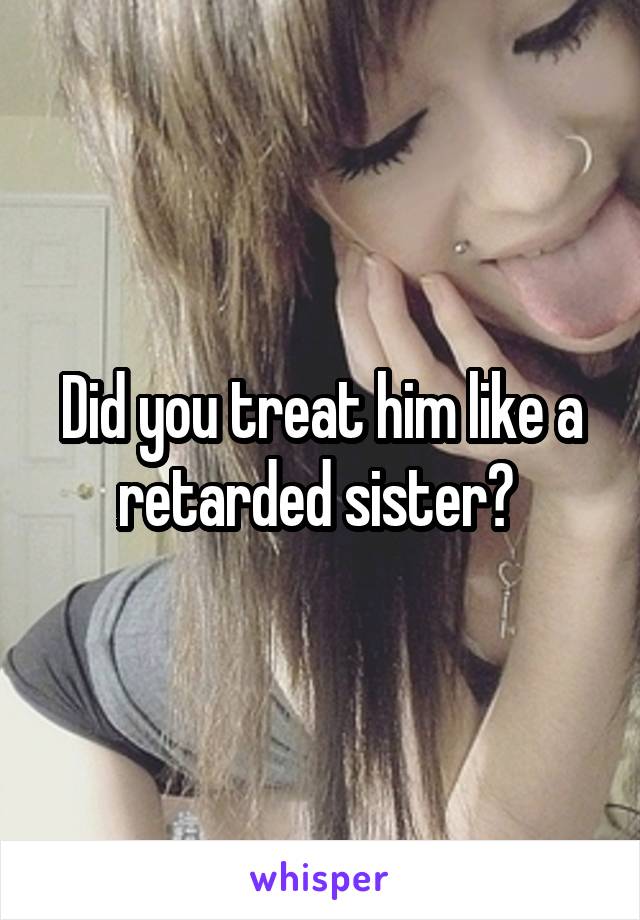 Did you treat him like a retarded sister? 