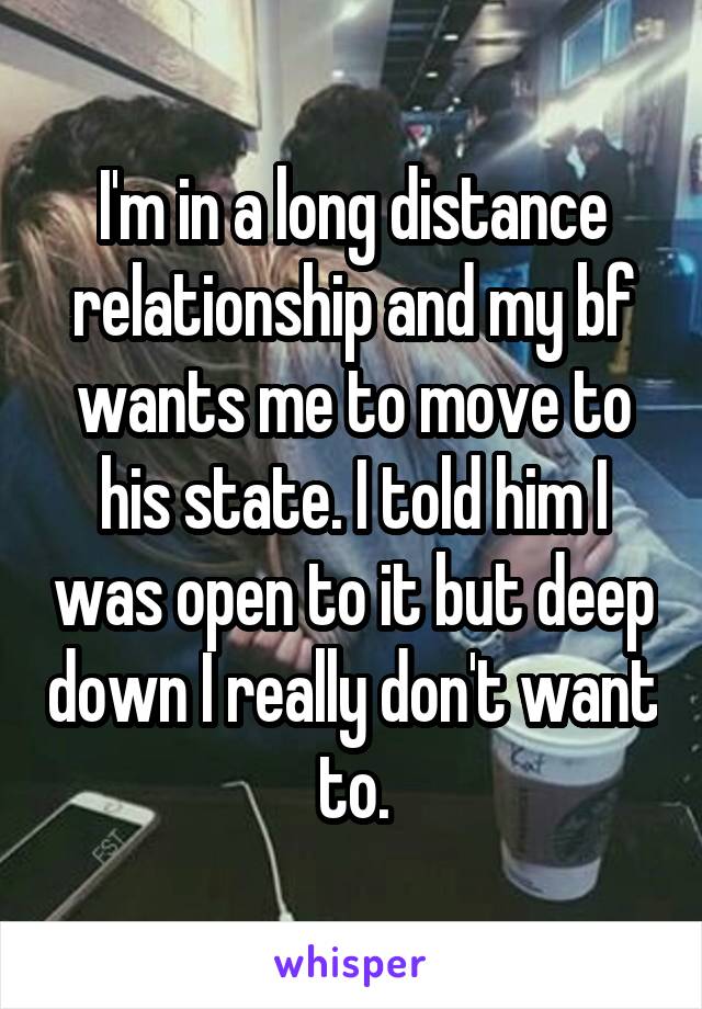 I'm in a long distance relationship and my bf wants me to move to his state. I told him I was open to it but deep down I really don't want to.