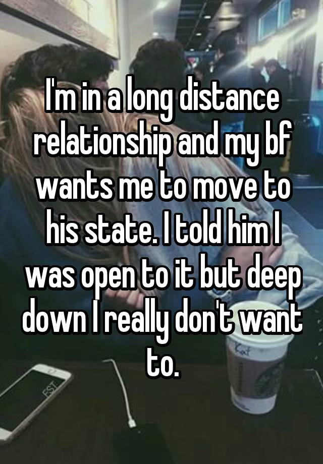 I'm in a long distance relationship and my bf wants me to move to his state. I told him I was open to it but deep down I really don't want to.