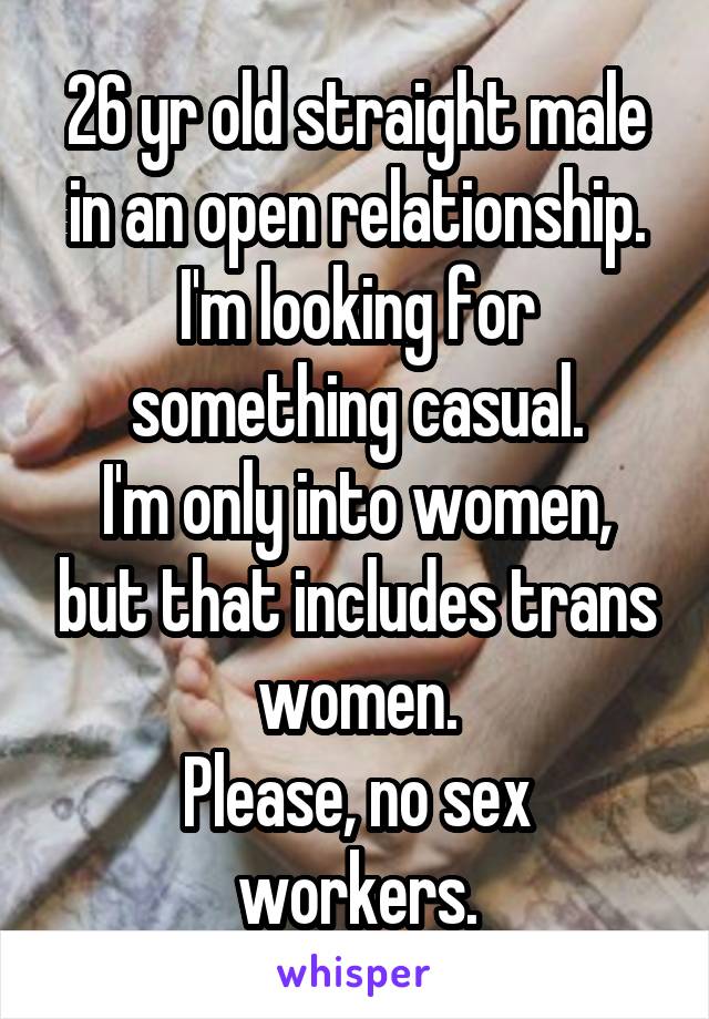 26 yr old straight male in an open relationship. I'm looking for something casual.
I'm only into women, but that includes trans women.
Please, no sex workers.