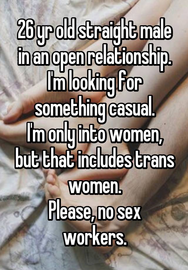 26 yr old straight male in an open relationship. I'm looking for something casual.
I'm only into women, but that includes trans women.
Please, no sex workers.