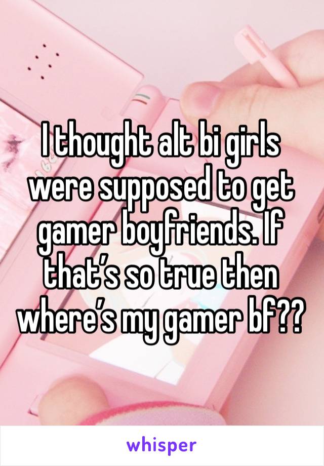 I thought alt bi girls were supposed to get gamer boyfriends. If that’s so true then where’s my gamer bf??