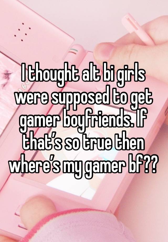 I thought alt bi girls were supposed to get gamer boyfriends. If that’s so true then where’s my gamer bf??