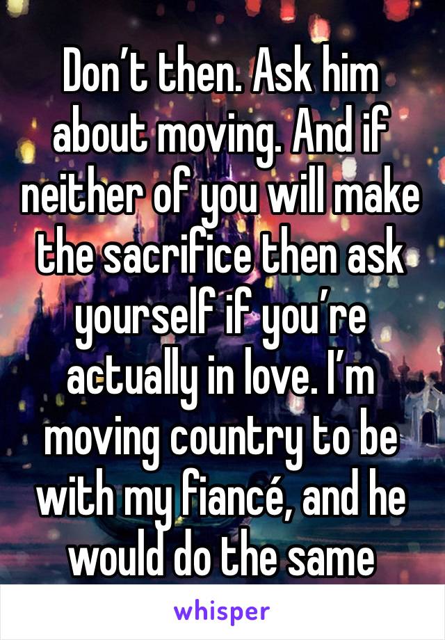 Don’t then. Ask him about moving. And if neither of you will make the sacrifice then ask yourself if you’re actually in love. I’m moving country to be with my fiancé, and he would do the same 