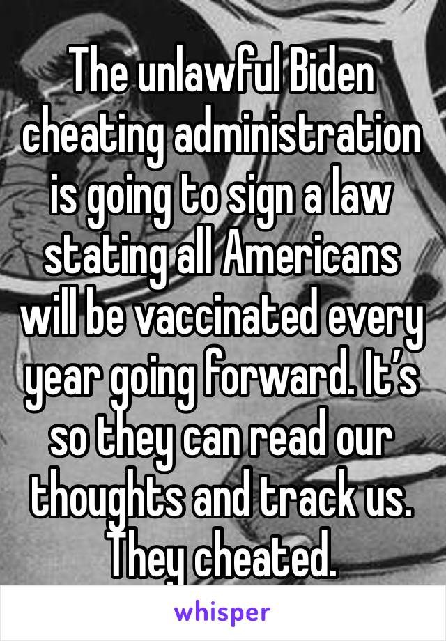 The unlawful Biden cheating administration is going to sign a law stating all Americans will be vaccinated every year going forward. It’s so they can read our thoughts and track us. They cheated. 