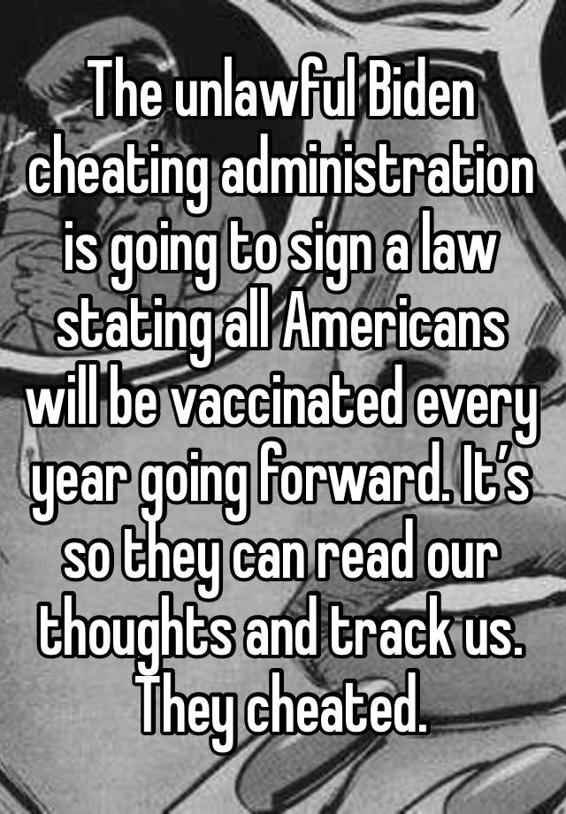 The unlawful Biden cheating administration is going to sign a law stating all Americans will be vaccinated every year going forward. It’s so they can read our thoughts and track us. They cheated. 