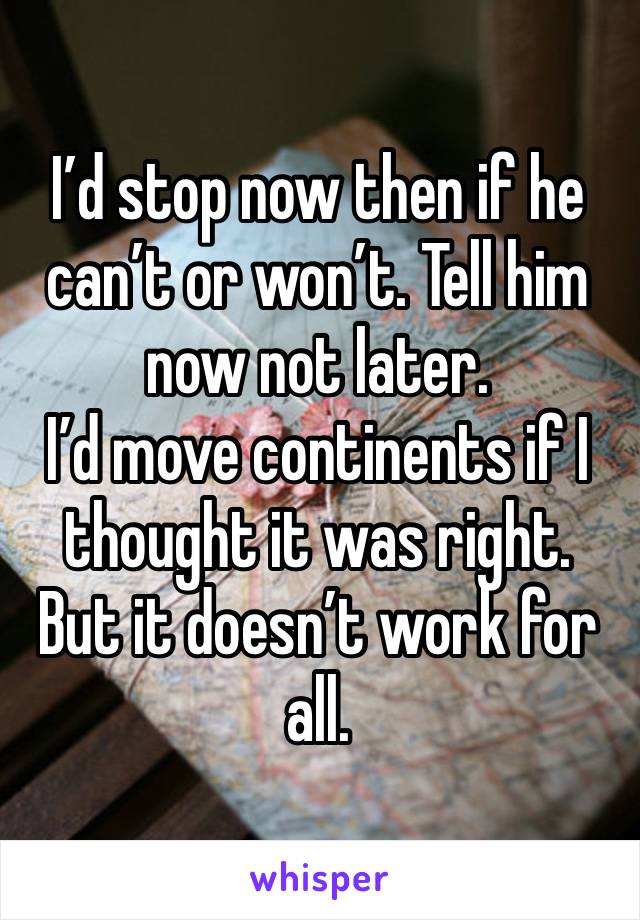 I’d stop now then if he can’t or won’t. Tell him now not later.
I’d move continents if I thought it was right. But it doesn’t work for all. 