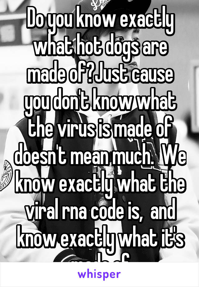 Do you know exactly what hot dogs are made of?Just cause you don't know what the virus is made of doesn't mean much.  We know exactly what the viral rna code is,  and know exactly what it's made of