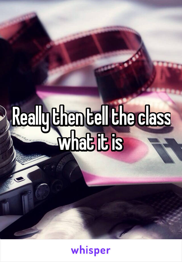 Really then tell the class what it is 