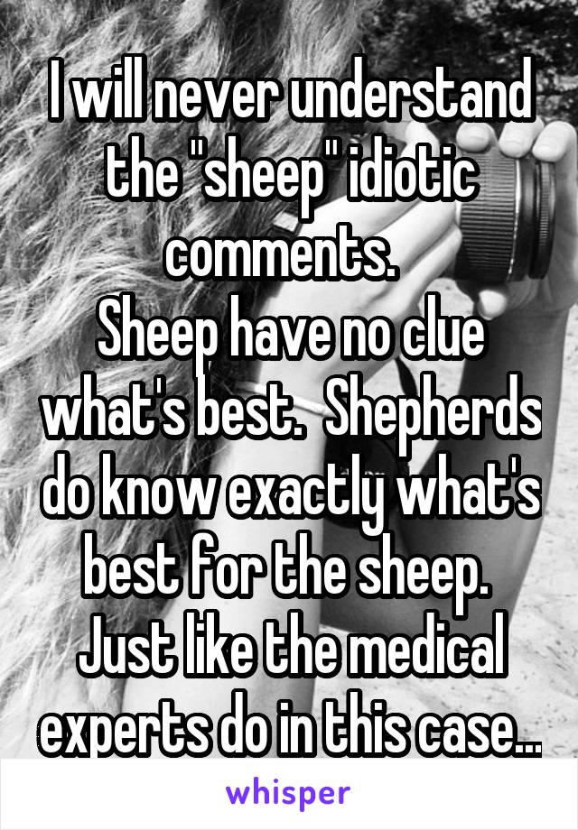 I will never understand the "sheep" idiotic comments.  
Sheep have no clue what's best.  Shepherds do know exactly what's best for the sheep.  Just like the medical experts do in this case...