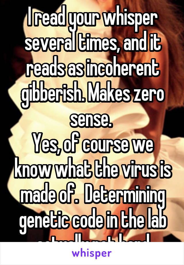 I read your whisper several times, and it reads as incoherent gibberish. Makes zero sense. 
Yes, of course we know what the virus is made of.  Determining genetic code in the lab actually not hard