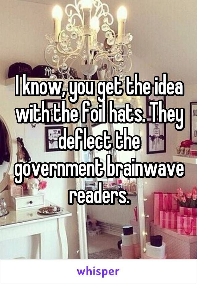 I know, you get the idea with the foil hats. They deflect the government brainwave readers.