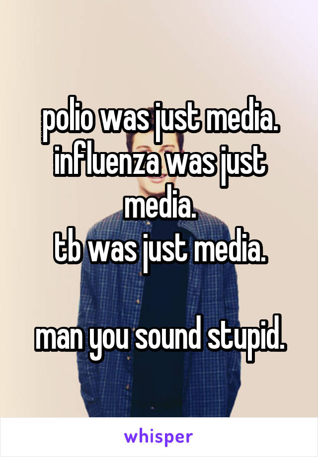 polio was just media.
influenza was just media.
tb was just media.

man you sound stupid.