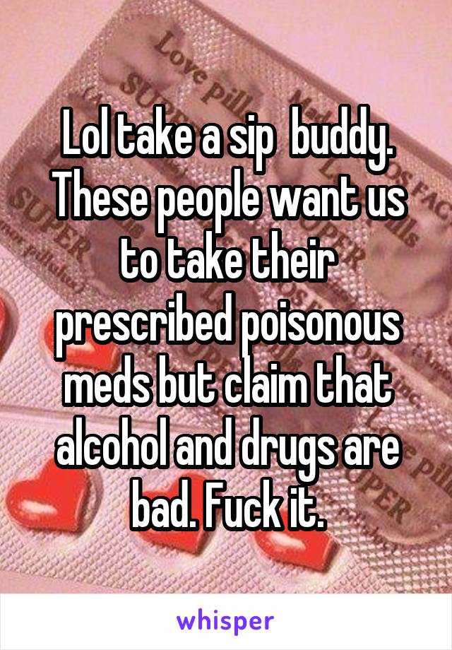 Lol take a sip  buddy. These people want us to take their prescribed poisonous meds but claim that alcohol and drugs are bad. Fuck it.