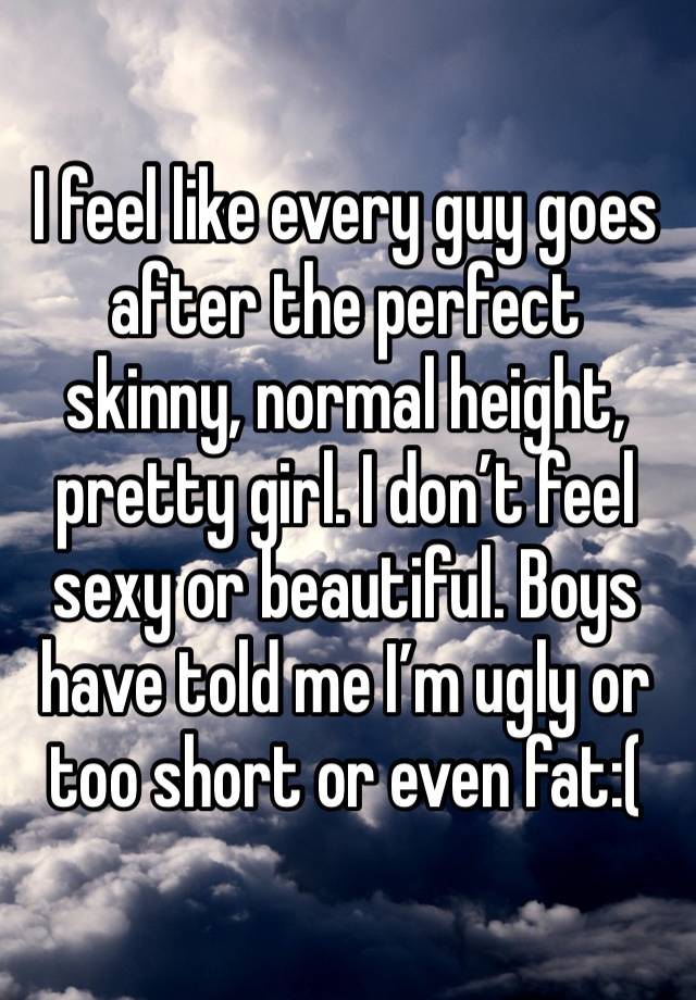 I feel like every guy goes after the perfect skinny, normal height, pretty girl. I don’t feel sexy or beautiful. Boys have told me I’m ugly or too short or even fat:(