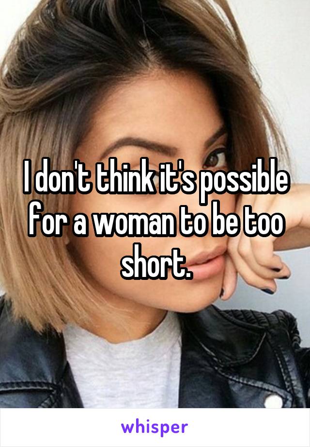 I don't think it's possible for a woman to be too short.