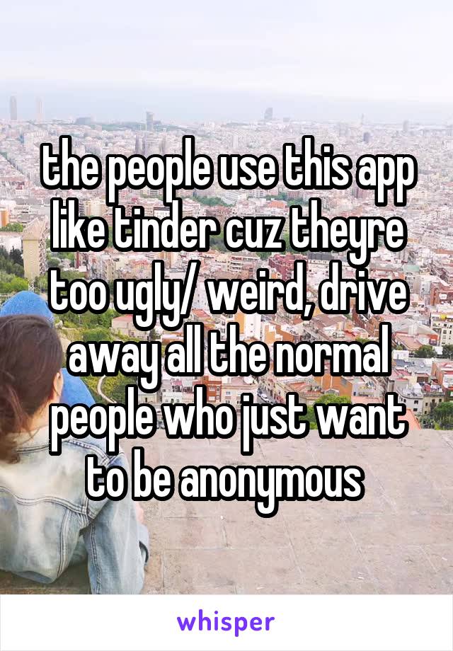 the people use this app like tinder cuz theyre too ugly/ weird, drive away all the normal people who just want to be anonymous 