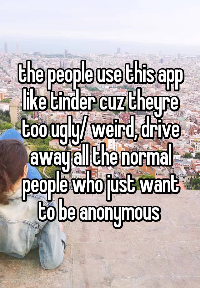 the people use this app like tinder cuz theyre too ugly/ weird, drive away all the normal people who just want to be anonymous 