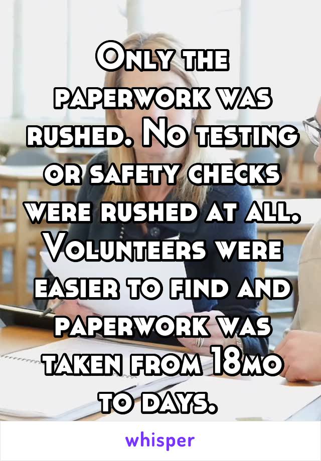 Only the paperwork was rushed. No testing or safety checks were rushed at all. Volunteers were easier to find and paperwork was taken from 18mo to days. 