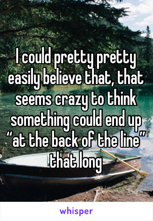 I could pretty pretty easily believe that, that seems crazy to think something could end up “at the back of the line” that long 