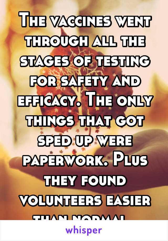 The vaccines went through all the stages of testing for safety and efficacy. The only things that got sped up were paperwork. Plus they found volunteers easier than normal. 