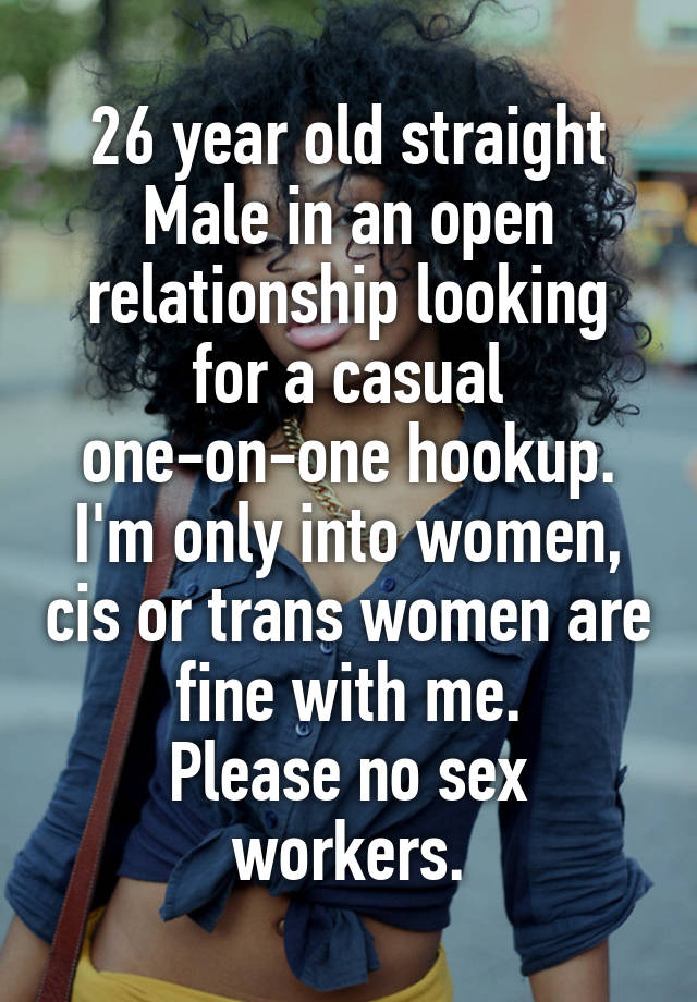 26 year old straight Male in an open relationship looking for a casual one-on-one hookup. I'm only into women, cis or trans women are fine with me.
Please no sex workers.