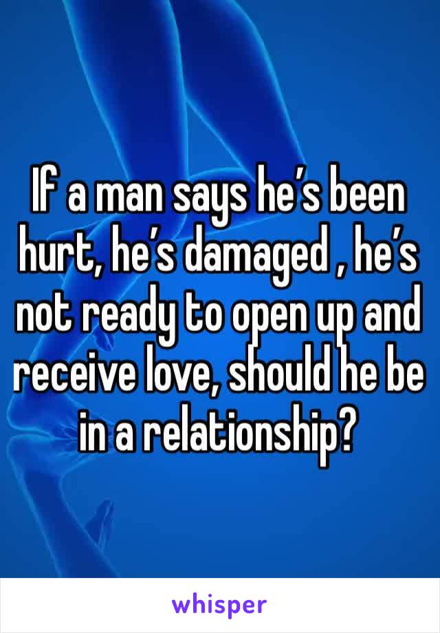 If a man says he’s been hurt, he’s damaged , he’s not ready to open up and receive love, should he be in a relationship?