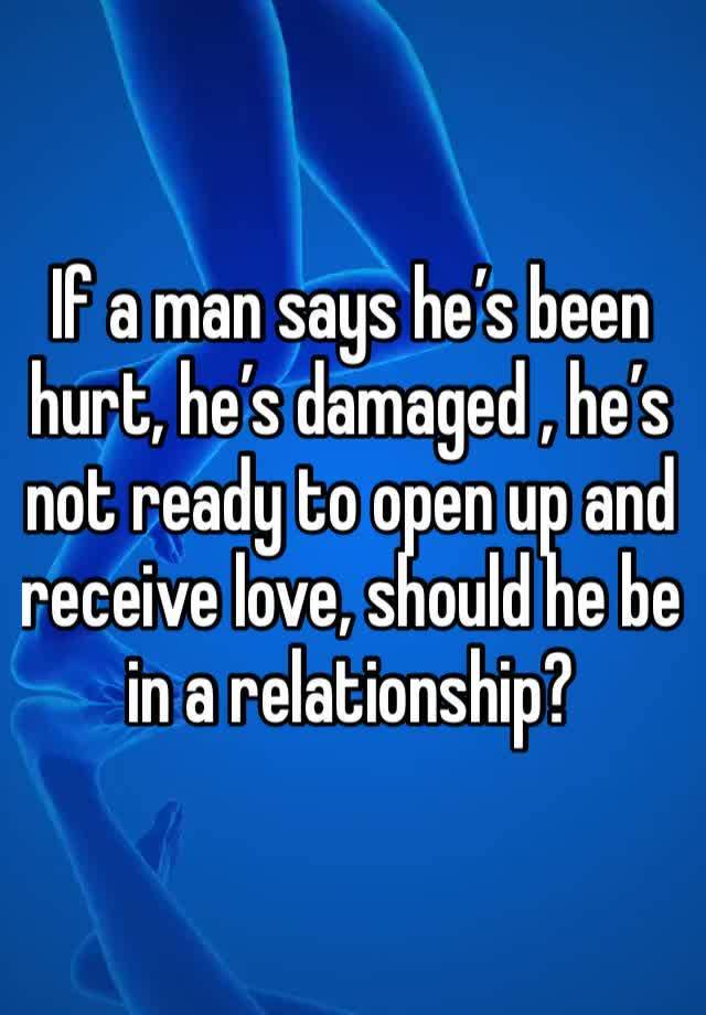 If a man says he’s been hurt, he’s damaged , he’s not ready to open up and receive love, should he be in a relationship?