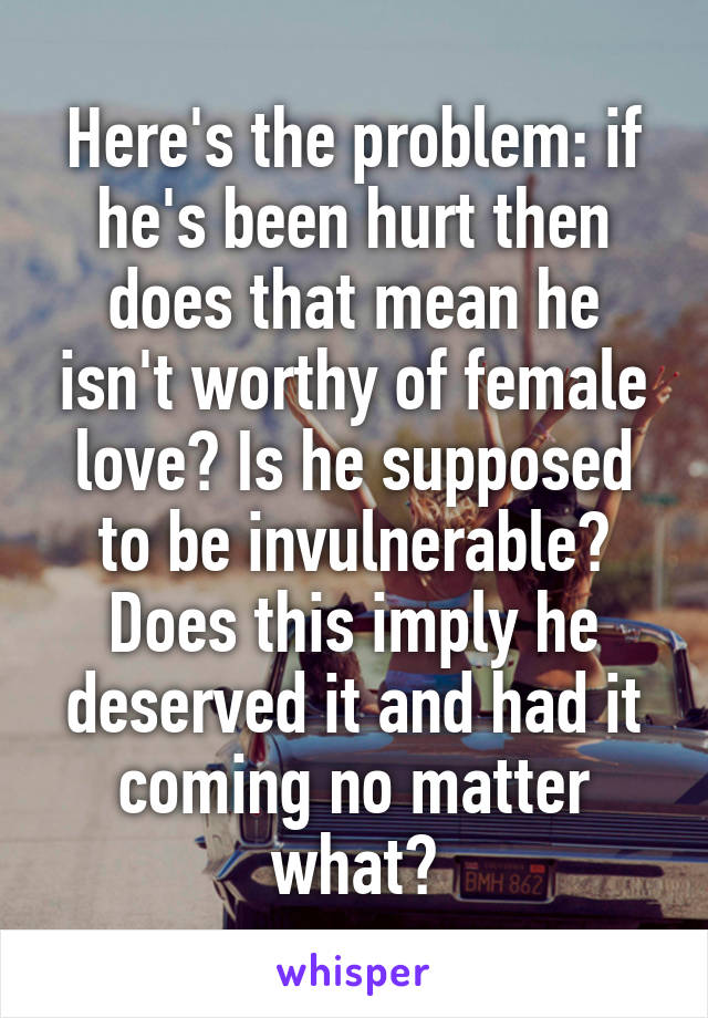 Here's the problem: if he's been hurt then does that mean he isn't worthy of female love? Is he supposed to be invulnerable? Does this imply he deserved it and had it coming no matter what?