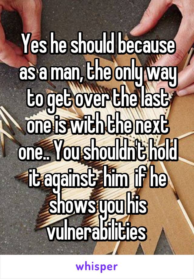 Yes he should because as a man, the only way to get over the last one is with the next one.. You shouldn't hold it against  him  if he shows you his vulnerabilities 