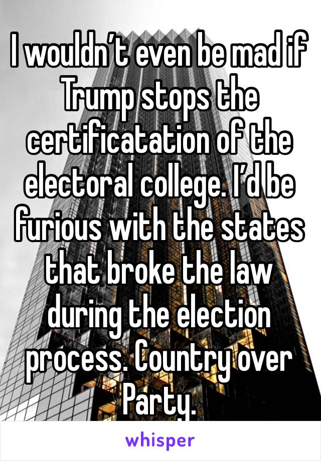 I wouldn’t even be mad if Trump stops the certificatation of the electoral college. I’d be furious with the states that broke the law during the election process. Country over Party.