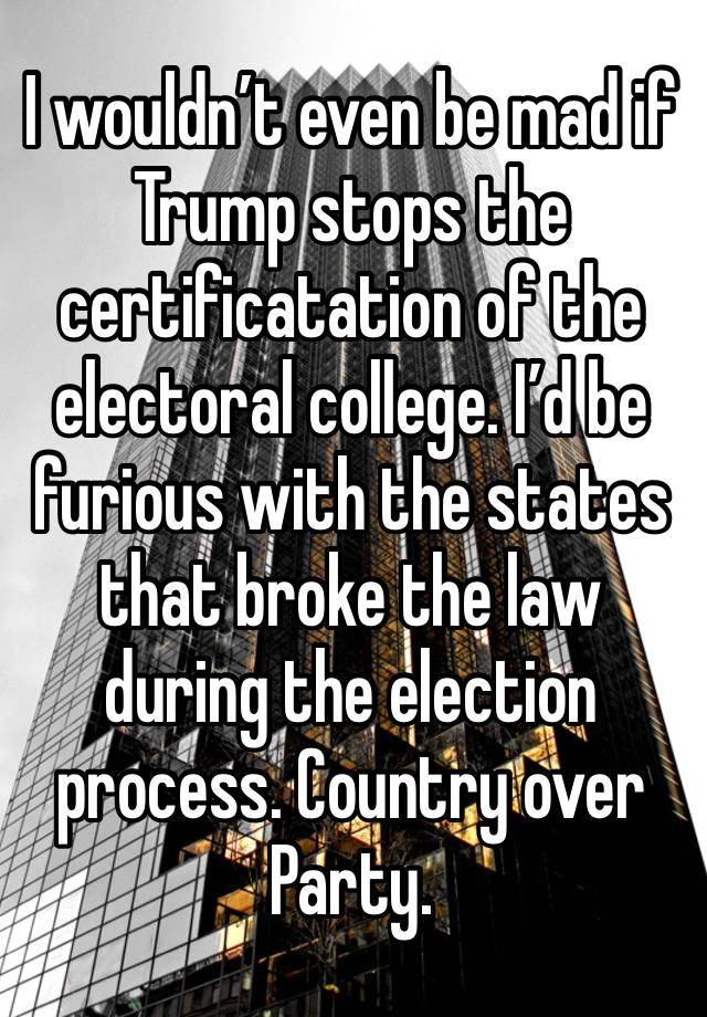 I wouldn’t even be mad if Trump stops the certificatation of the electoral college. I’d be furious with the states that broke the law during the election process. Country over Party.