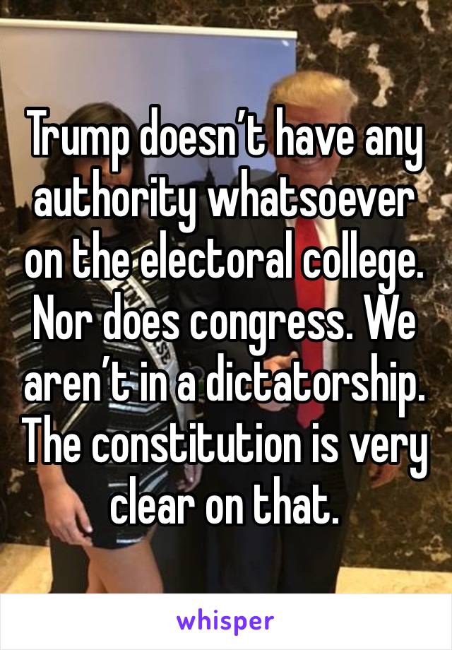 Trump doesn’t have any authority whatsoever on the electoral college. Nor does congress. We aren’t in a dictatorship. The constitution is very clear on that.