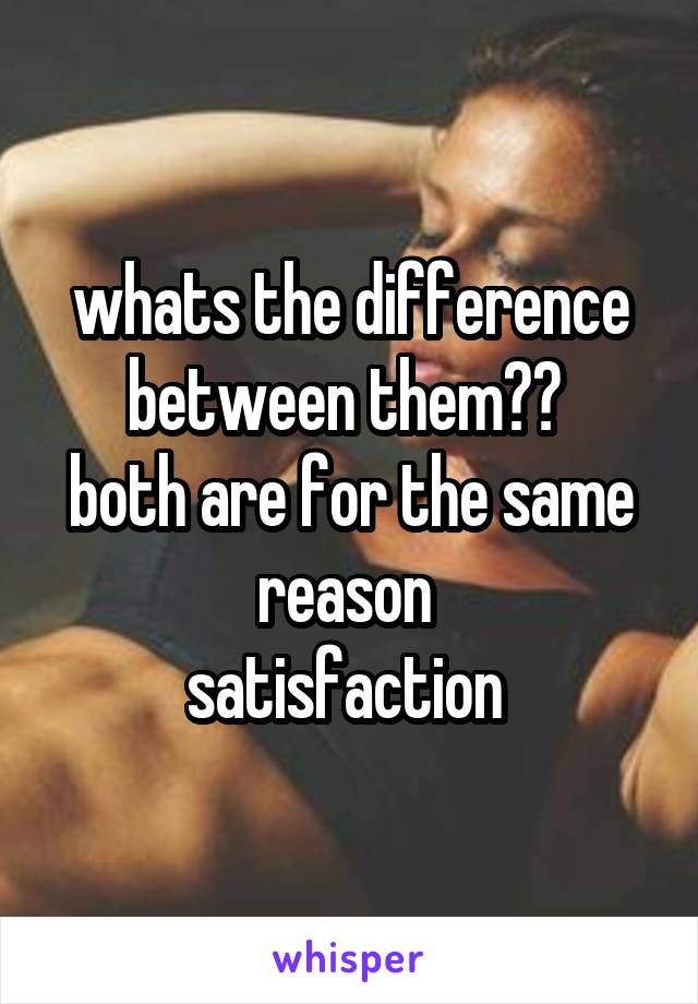 whats the difference between them?? 
both are for the same reason 
satisfaction 