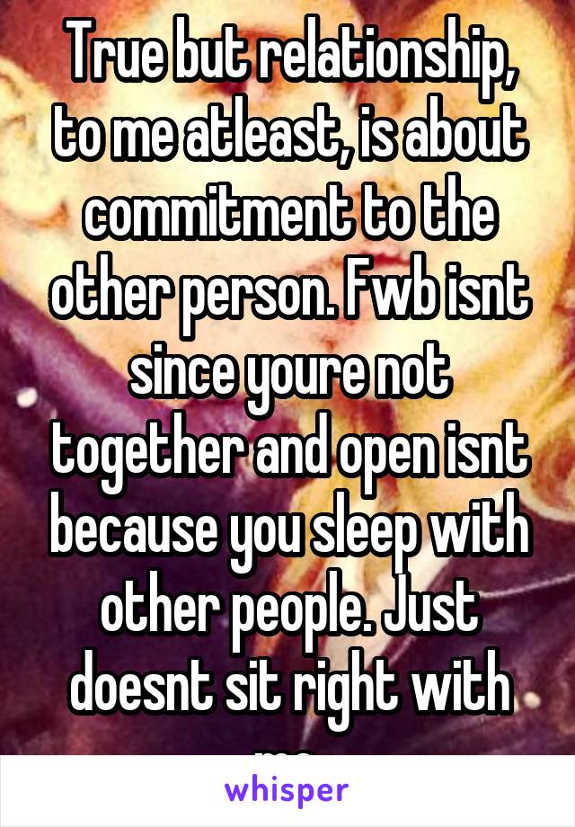 True but relationship, to me atleast, is about commitment to the other person. Fwb isnt since youre not together and open isnt because you sleep with other people. Just doesnt sit right with me.