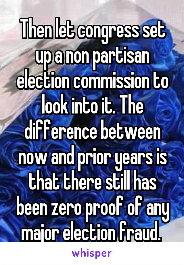 Then let congress set up a non partisan election commission to look into it. The difference between now and prior years is that there still has been zero proof of any major election fraud. 