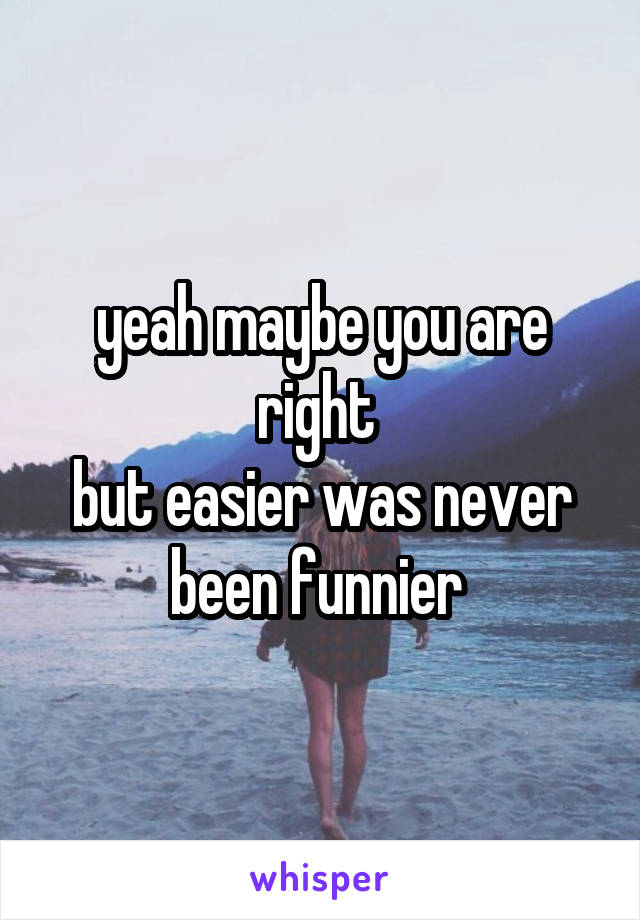 yeah maybe you are right 
but easier was never been funnier 