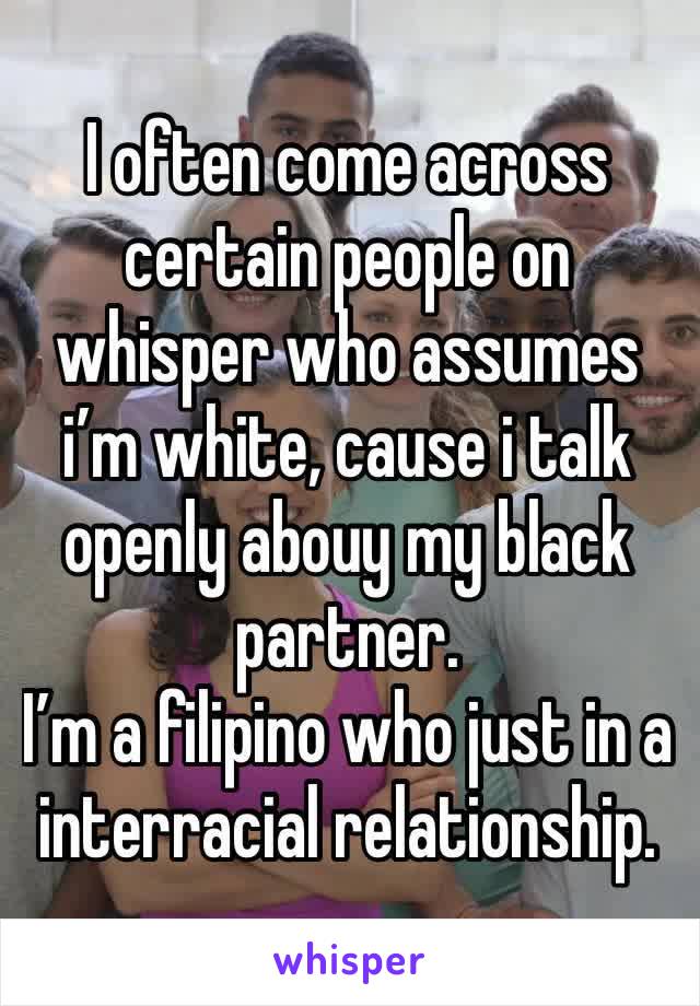 I often come across certain people on whisper who assumes i’m white, cause i talk openly abouy my black partner. 
I’m a filipino who just in a interracial relationship.